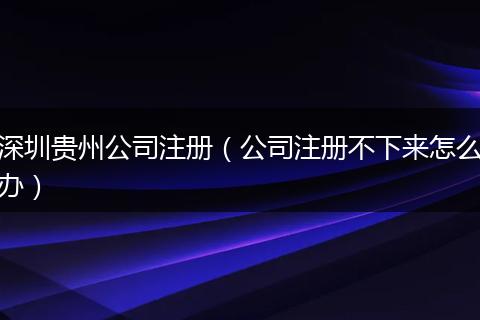 深圳貴州公司注冊(公司注冊不下來怎么辦)