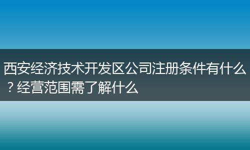 西安經(jīng)濟技術(shù)開發(fā)區(qū)公司注冊條件有什么？經(jīng)營范圍需了解什么