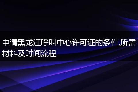 申請(qǐng)黑龍江呼叫中心許可證的條件,所需材料及時(shí)間流程