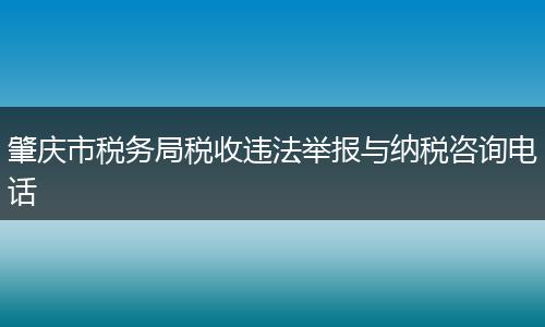 肇慶市稅務局稅收違法舉報與納稅咨詢電話