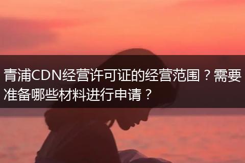 青浦CDN經(jīng)營許可證的經(jīng)營范圍？需要準備哪些材料進行申請？