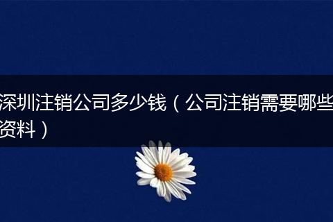 深圳注銷公司多少錢（公司注銷需要哪些資料）