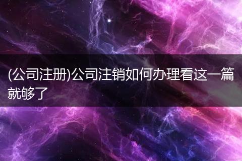 (公司注冊)公司注銷如何辦理看這一篇就夠了