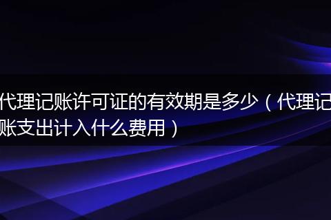 代理記賬許可證的有效期是多少（代理記賬支出計(jì)入什么費(fèi)用）