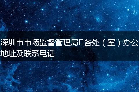 深圳市市場監(jiān)督管理局?各處(室)辦公地址及聯(lián)系電話