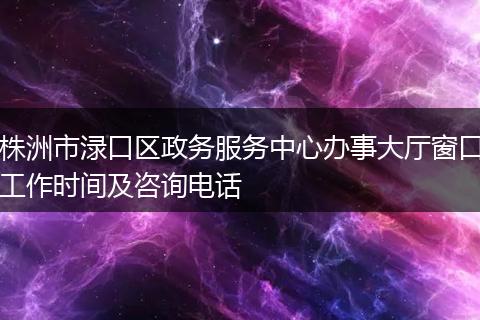 株洲市淥口區(qū)政務服務中心辦事大廳窗口工作時間及咨詢電話