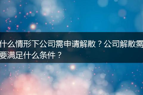 什么情形下公司需申請解散？公司解散需要滿足什么條件？