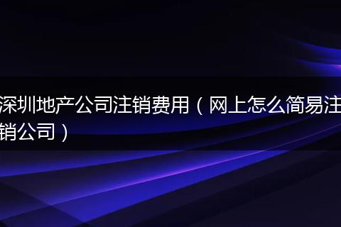 深圳地產(chǎn)公司注銷費(fèi)用(網(wǎng)上怎么簡(jiǎn)易注銷公司)