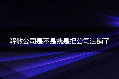 解散公司是不是就是把公司注銷了