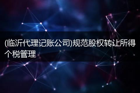 (臨沂代理記賬公司)規(guī)范股權轉讓所得個稅管理
