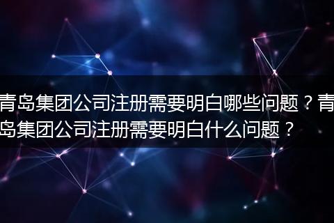 青島集團公司注冊需要明白哪些問題？青島集團公司注冊需要明白什么問題？