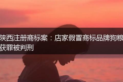 陜西注冊(cè)商標(biāo)案：店家假冒商標(biāo)品牌狗糧獲罪被判刑
