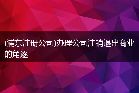 (浦東注冊公司)辦理公司注銷退出商業(yè)的角逐